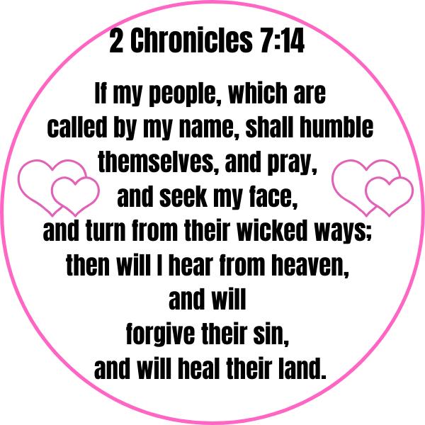 2 Chronicles 7_14 If my people, which are called by my name, shall humble themselves, and pray, and seek my face, and turn from their wicked ways; then will I hear from heaven, and will forgive their sin, and will he-2